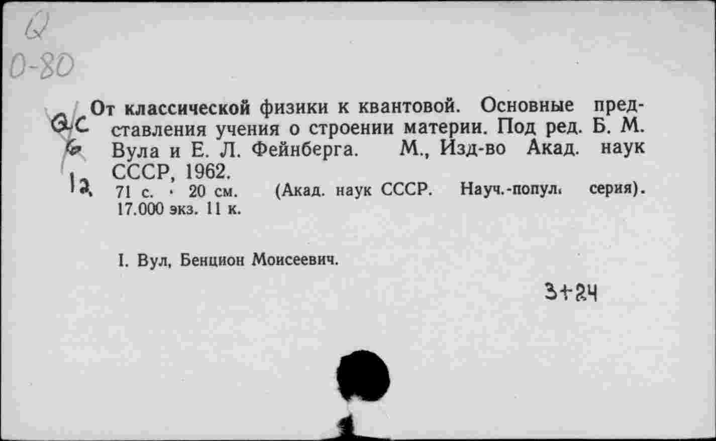 ﻿о о-зо
От классической физики к квантовой. Основные пред-
С ставления учения о строении материи. Под ред. Б. М.
Вула и Е. Л. Фейнберга. М., Изд-во Акад, наук СССР 1962.
1Э, 71 с. ’ 20 см. (Акад, наук СССР. Науч.-попул. серия).
17.000 экз. 11 к.
I. Вул, Бенцион Моисеевич.
